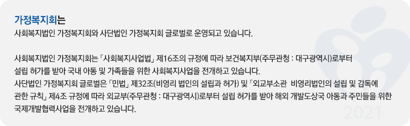 가정복지회는 
사회복지법인 가정복지회와 사단법인 가정복지회 글로벌로 운영되고 있습니다.

사회복지법인 가정복지회는 「사회복지사업법」 제16조의 규정에 따라 보건복지부(주무관청 : 대구광역시)로부터 설립 허가를 받아 국내 아동 및 가족들을 위한 사회복지사업을 전개하고 있습니다.
사단법인 가정복지회 글로벌은 「민법」 제32조(비영리 법인의 설립과 허가) 및 「외교부소관  비영리법인의 설립 및 감독에 관한 규칙」 제4조 규정에 따라 외교부(주무관청 : 대구광역시)로부터 설립 허가를 받아 해외 개발도상국 아동과 주민들을 위한 국제개발협력사업을 전개하고 있습니다. 